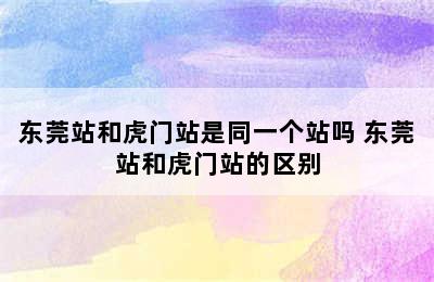 东莞站和虎门站是同一个站吗 东莞站和虎门站的区别